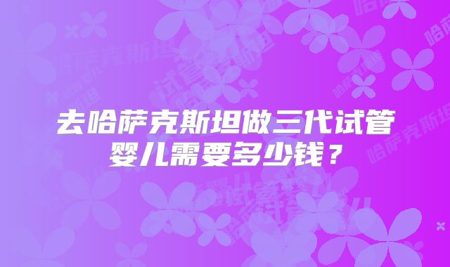 去哈萨克斯坦做三代试管婴儿需要多少钱？