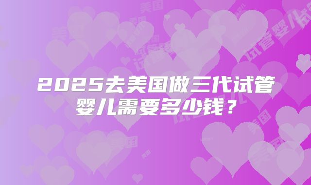 2025去美国做三代试管婴儿需要多少钱？