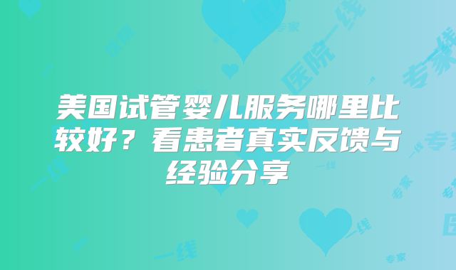 美国试管婴儿服务哪里比较好？看患者真实反馈与经验分享