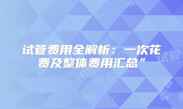 试管费用全解析：一次花费及整体费用汇总”
