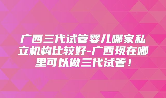 广西三代试管婴儿哪家私立机构比较好-广西现在哪里可以做三代试管！