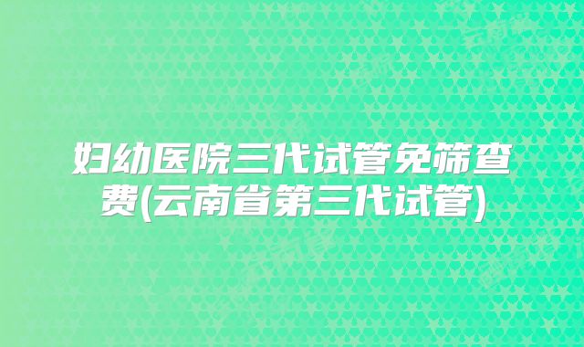 妇幼医院三代试管免筛查费(云南省第三代试管)