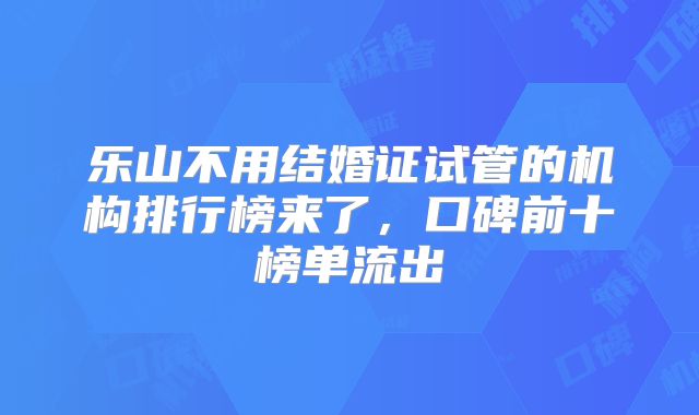 乐山不用结婚证试管的机构排行榜来了，口碑前十榜单流出