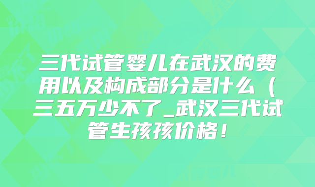 三代试管婴儿在武汉的费用以及构成部分是什么（三五万少不了_武汉三代试管生孩孩价格！