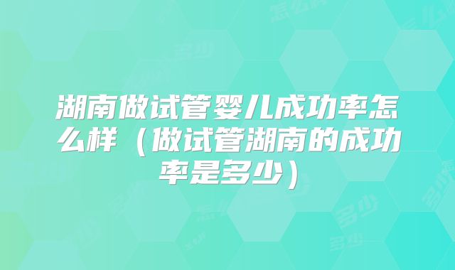 湖南做试管婴儿成功率怎么样（做试管湖南的成功率是多少）
