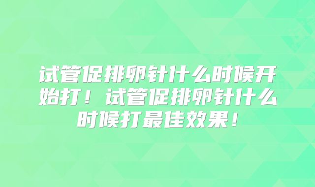 试管促排卵针什么时候开始打!试管促排卵针什么时候打最佳效果!
