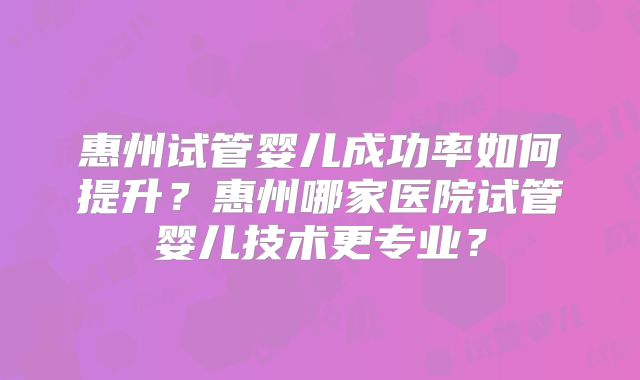 惠州试管婴儿成功率如何提升？惠州哪家医院试管婴儿技术更专业？