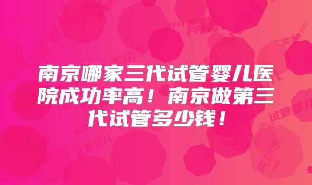 南京哪家三代试管婴儿医院成功率高!南京做第三代试管多少钱!