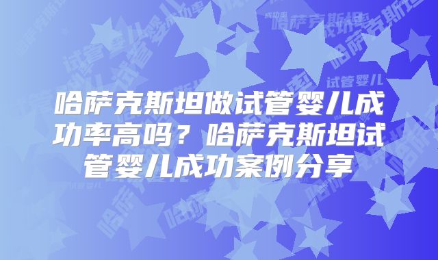 哈萨克斯坦做试管婴儿成功率高吗?哈萨克斯坦试管婴儿成功案例分享