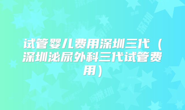 试管婴儿费用深圳三代（深圳泌尿外科三代试管费用）