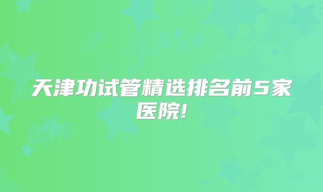 天津功试管精选排名前5家医院!