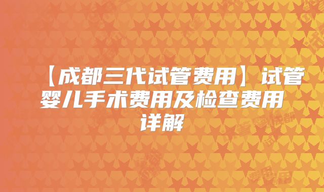 【成都三代试管费用】试管婴儿手术费用及检查费用详解