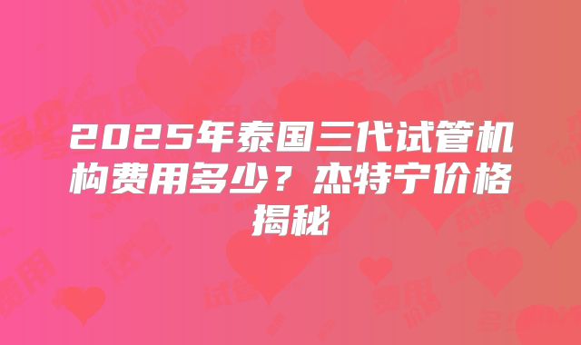 2025年泰国三代试管机构费用多少？杰特宁价格揭秘
