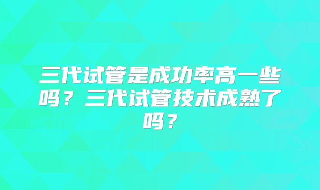三代试管是成功率高一些吗？三代试管技术成熟了吗？