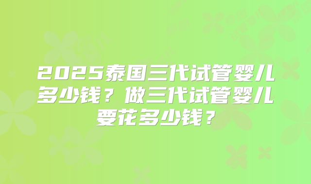 2025泰国三代试管婴儿多少钱？做三代试管婴儿要花多少钱？