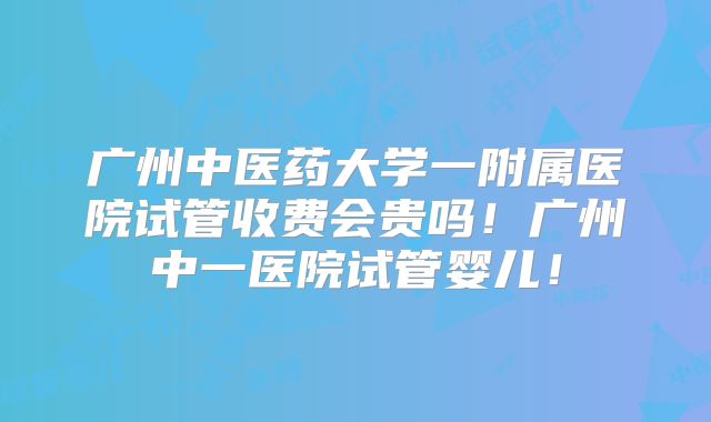 广州中医药大学一附属医院试管收费会贵吗!广州中一医院试管婴儿!