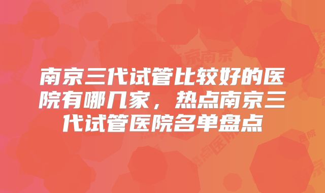 南京三代试管比较好的医院有哪几家，热点南京三代试管医院名单盘点
