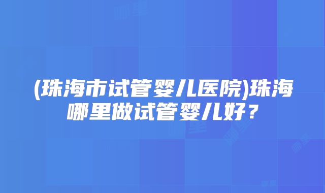(珠海市试管婴儿医院)珠海哪里做试管婴儿好？