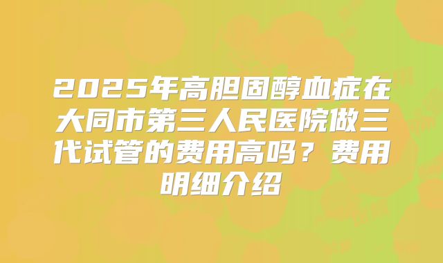 2025年高胆固醇血症在大同市第三人民医院做三代试管的费用高吗？费用明细介绍