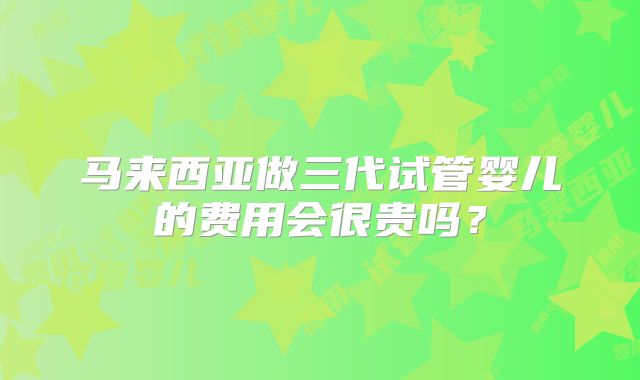 马来西亚做三代试管婴儿的费用会很贵吗?