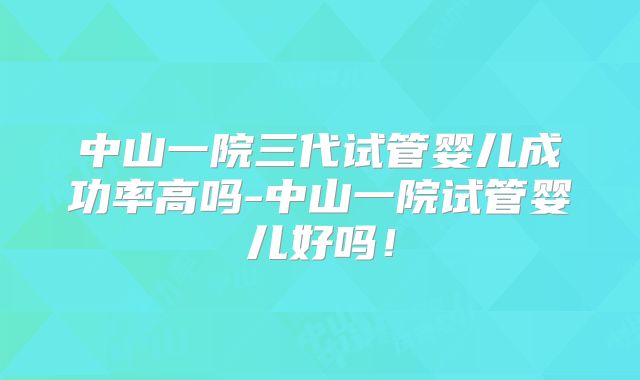 中山一院三代试管婴儿成功率高吗-中山一院试管婴儿好吗!