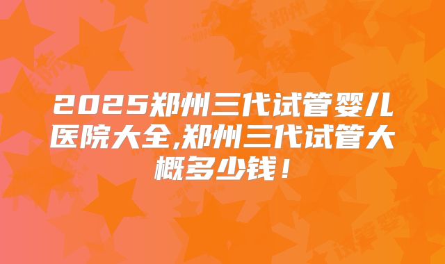 2025郑州三代试管婴儿医院大全,郑州三代试管大概多少钱!