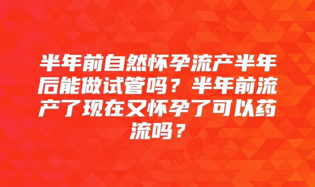 半年前自然怀孕流产半年后能做试管吗？半年前流产了现在又怀孕了可以药流吗？