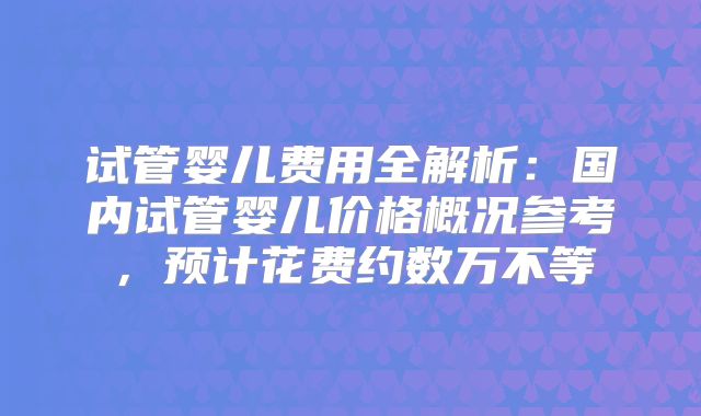 试管婴儿费用全解析：国内试管婴儿价格概况参考，预计花费约数万不等