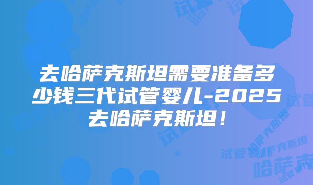 去哈萨克斯坦需要准备多少钱三代试管婴儿-2025去哈萨克斯坦!