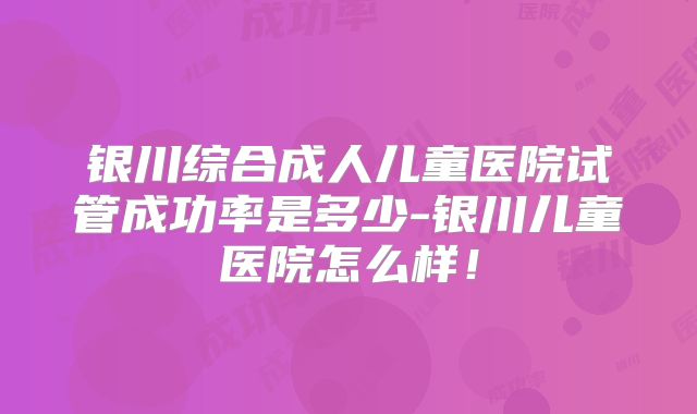 银川综合成人儿童医院试管成功率是多少-银川儿童医院怎么样！