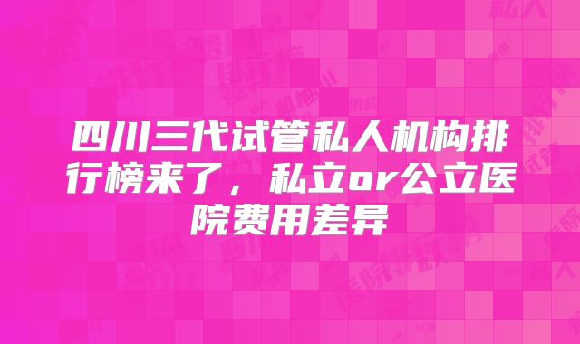 四川三代试管私人机构排行榜来了,私立or公立医院费用差异