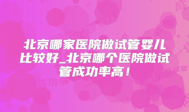 北京哪家医院做试管婴儿比较好_北京哪个医院做试管成功率高!