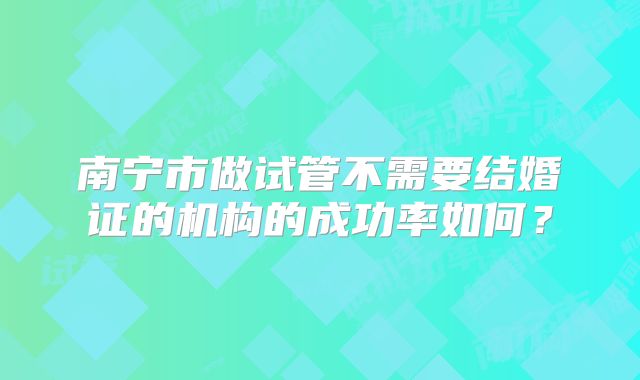 南宁市做试管不需要结婚证的机构的成功率如何？
