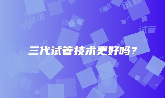 三代试管技术更好吗?