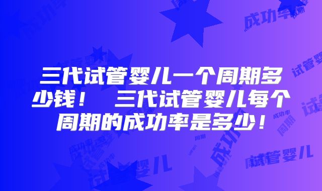 三代试管婴儿一个周期多少钱! 三代试管婴儿每个周期的成功率是多少!