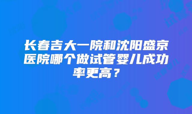 长春吉大一院和沈阳盛京医院哪个做试管婴儿成功率更高？