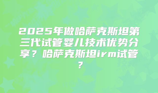 2025年做哈萨克斯坦第三代试管婴儿技术优势分享？哈萨克斯坦irm试管？