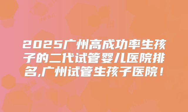 2025广州高成功率生孩子的二代试管婴儿医院排名,广州试管生孩子医院!