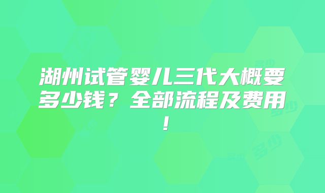 湖州试管婴儿三代大概要多少钱？全部流程及费用！