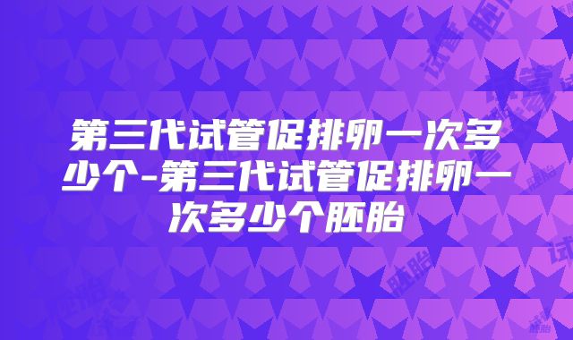 第三代试管促排卵一次多少个-第三代试管促排卵一次多少个胚胎