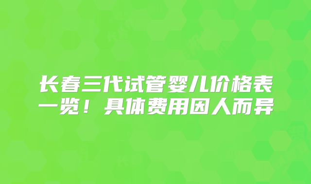 长春三代试管婴儿价格表一览！具体费用因人而异