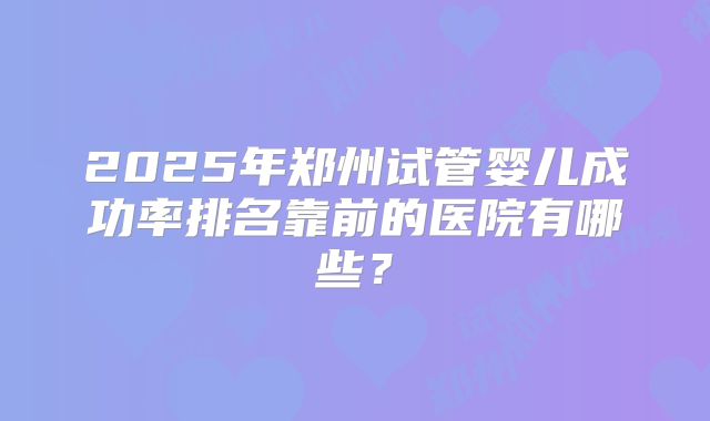 2025年郑州试管婴儿成功率排名靠前的医院有哪些？