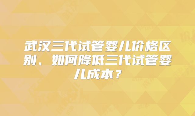 武汉三代试管婴儿价格区别、如何降低三代试管婴儿成本？