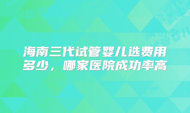 海南三代试管婴儿选费用多少，哪家医院成功率高