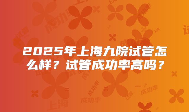 2025年上海九院试管怎么样?试管成功率高吗?