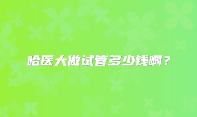 哈医大做试管多少钱啊?