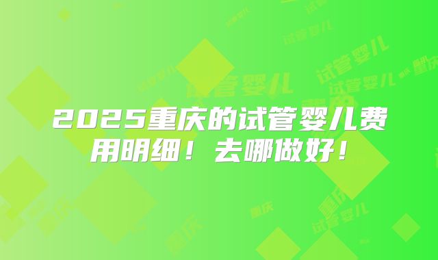 2025重庆的试管婴儿费用明细！去哪做好！
