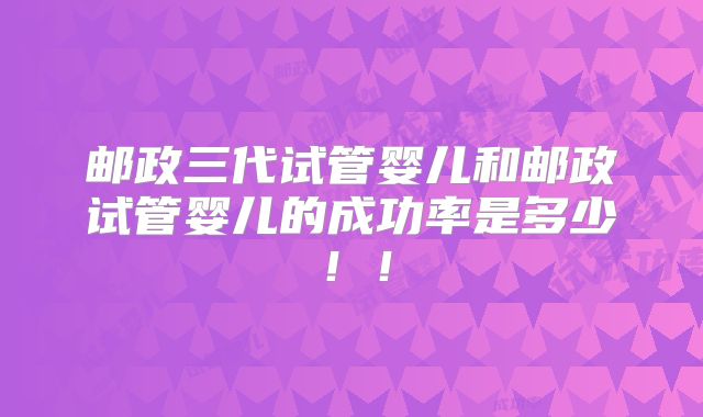 邮政三代试管婴儿和邮政试管婴儿的成功率是多少!!