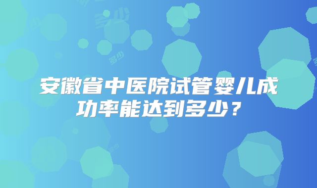安徽省中医院试管婴儿成功率能达到多少？