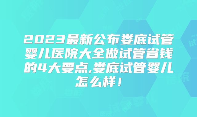 2023最新公布娄底试管婴儿医院大全做试管省钱的4大要点,娄底试管婴儿怎么样！